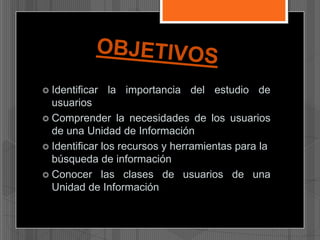  Identificar

la importancia del estudio de

usuarios
 Comprender la necesidades de los usuarios
de una Unidad de Información
 Identificar los recursos y herramientas para la
búsqueda de información
 Conocer las clases de usuarios de una
Unidad de Información

 