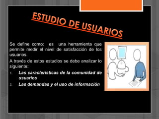 Se define como: es una herramienta que
permite medir el nivel de satisfacción de los
usuarios.
A través de estos estudios se debe analizar lo
siguiente:
1.
Las características de la comunidad de
usuarios
2.
Las demandas y el uso de información

 