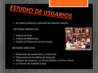 

Se realiza mediante la aplicación de distintos métodos

MÉTODOS INDIRECTOS:




Análisis de Citas
Análisis de Referencias
Análisis de Peticiones de documentos

MÉTODOS DIRECTOS






Realización de cuestionarios y entrevistas
Observación de los hábitos de búsqueda
Métodos de consenso: La Técnica Delphy y el Focus Group.
La Técnica del Incidente Crítico

 