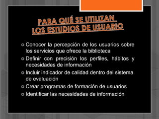  Conocer

la percepción de los usuarios sobre
los servicios que ofrece la biblioteca
 Definir con precisión los perfiles, hábitos y
necesidades de información
 Incluir indicador de calidad dentro del sistema
de evaluación
 Crear programas de formación de usuarios
 Identificar las necesidades de información

 