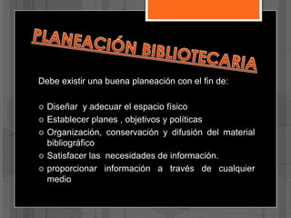 Debe existir una buena planeación con el fin de:






Diseñar y adecuar el espacio físico
Establecer planes , objetivos y políticas
Organización, conservación y difusión del material
bibliográfico
Satisfacer las necesidades de información.
proporcionar información a través de cualquier
medio

 
