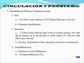 CIRCULACIÓN Y PRÉSTAMO:
 I.- Modalidad de Préstamo. Estantería cerrada
     1.- Sala
         a.- Tres libros como máximo. (C$ 5.00 por libro que se lleven)

         b.- Presentar identificación

     2.- Domicilio
          a.- 3 Libros como máximo (por 4 días si existen copias). Por cada
          día de retrazo en la devolución se cobra multa C$ 3.00 por cada
          libro y por cada día
         b.- En caso de pérdida de libro reportarlo al técnico en circulación.

     3.- Interbibliotecario
         a.- Préstamo en otras bibliotecas
         b.- Préstamo biblioteca UCA.
 