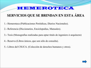 HEMEROTECA
   SERVICIOS QUE SE BRINDAN EN ESTA ÁREA

1.- Hemeroteca (Publicaciones Periódicas, Diarios Nacionales).

2.- Referencia (Diccionarios, Enciclopedias, Manuales).

3.- Tesis (Monografías realizadas para optar título de ingeniero ó arquitecto)

4.- Reserva (Libros únicos, que son sólo de consulta).

5.- Libros del CSUCA. (Colección de derechos humanos y otros).
 