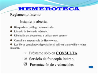 HEMEROTECA
Reglamento Interno.
         Estantería abierta.
   Búsqueda en catálogo automatizado.
   Llenado de boleta de préstado.
   Ubicación del documento a utilizar en el estante.
    Consulta al responsable de Hemeroteca.
    Los libros consultados depositarlos al salir en la carretilla y retirar
su carné.
              Préstamo sólo en CONSULTA
              Servicio de fotocopia interno.
              Presentación de credenciales
 