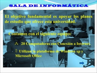 SALA DE INFORMÁTICA


El objetivo fundamental es apoyar los planes
de estudio que ofrece esta universidad.

 Contamos con el siguiente equipo:

     20 Computadoras con Conexión a Internet.

      Utilizan la plataforma de Windows xp y
     Microsoft Office
 