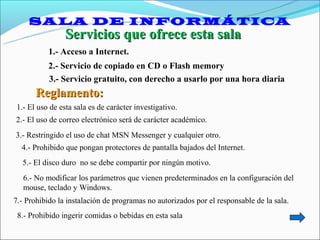 SALA DE INFORMÁTICA
                Servicios que ofrece esta sala
           1.- Acceso a Internet.
           2.- Servicio de copiado en CD o Flash memory
           3.- Servicio gratuito, con derecho a usarlo por una hora diaria
       Reglamento:
1.- El uso de esta sala es de carácter investigativo.
2.- El uso de correo electrónico será de carácter académico.
3.- Restringido el uso de chat MSN Messenger y cualquier otro.
  4.- Prohibido que pongan protectores de pantalla bajados del Internet.
  5.- El disco duro no se debe compartir por ningún motivo.
   6.- No modificar los parámetros que vienen predeterminados en la configuración del
   mouse, teclado y Windows.
7.- Prohibido la instalación de programas no autorizados por el responsable de la sala.
 8.- Prohibido ingerir comidas o bebidas en esta sala
 