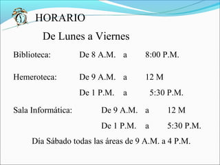 HORARIO
        De Lunes a Viernes
Biblioteca:         De 8 A.M. a      8:00 P.M.

Hemeroteca:         De 9 A.M. a      12 M
                    De 1 P.M.   a        5:30 P.M.

Sala Informática:        De 9 A.M. a         12 M
                         De 1 P.M.   a       5:30 P.M.
     Día Sábado todas las áreas de 9 A.M. a 4 P.M.
 