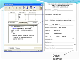 UNIVERSIDAD NACIONAL DE INGENIERÍA
         DIRECCIÓN DE BIBLIOTECA
          PRÉSTAMO A DOMICILIO

REGISTRO: ___(19101)_________________________


Clasificación: _530, S492, 2002______________________

              __________________________________

Título: __ Cálculo con geometría analítica ______


Autor: ______Zill, Dennis G.______________________

Nombre del Solicitante: ___José Herrera_____________

Carné No: _____2009-23978_______________________

Carrera: ________Computación____________________

Año: ____I ________ Turno:____Diurno____________

Entregado Por: _________________________________

Recibido por: ___________________________________

Fecha de préstamo: _____________________________

Fecha de devolución: ____________________________




             Datos
             internos
 