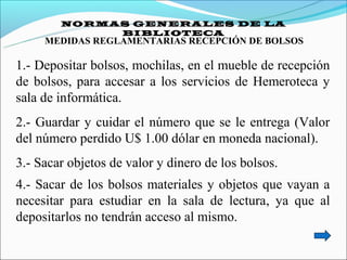 NORMAS GENERALES DE LA
             BIBLIOTECA
     MEDIDAS REGLAMENTARIAS RECEPCIÓN DE BOLSOS

1.- Depositar bolsos, mochilas, en el mueble de recepción
de bolsos, para accesar a los servicios de Hemeroteca y
sala de informática.
2.- Guardar y cuidar el número que se le entrega (Valor
del número perdido U$ 1.00 dólar en moneda nacional).
3.- Sacar objetos de valor y dinero de los bolsos.
4.- Sacar de los bolsos materiales y objetos que vayan a
necesitar para estudiar en la sala de lectura, ya que al
depositarlos no tendrán acceso al mismo.
 