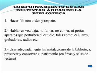 COMPORTAMIENTO EN LAS
       DISTINTAS ÁREAS DE LA
            BIBLIOTECA

1.- Hacer fila con orden y respeto.

2.- Hablar en voz baja, no fumar, no comer, ni portar
aparatos que perturben el estudio, tales como: celulares,
grabadoras, radios etc.

3.- Usar adecuadamente las instalaciones de la biblioteca,
preservar y conservar el patrimonio (en áreas y salas de
lectura)
 