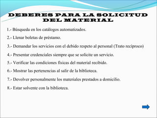 DEBERES PARA LA SOLICITUD
     DEL MATERIAL

1.- Búsqueda en los catálogos automatizados.
2.- Llenar boletas de préstamo.
3.- Demandar los servicios con el debido respeto al personal (Trato recíproco)
4.- Presentar credenciales siempre que se solicite un servicio.
5.- Verificar las condiciones físicas del material recibido.
6.- Mostrar las pertenencias al salir de la biblioteca.
7.- Devolver personalmente los materiales prestados a domicilio.
8.- Estar solvente con la biblioteca.
 