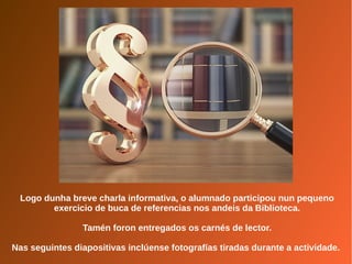 Logo dunha breve charla informativa, o alumnado participou nun pequeno
exercicio de buca de referencias nos andeis da Biblioteca.
Tamén foron entregados os carnés de lector.
Nas seguintes diapositivas inclúense fotografías tiradas durante a actividade.
 