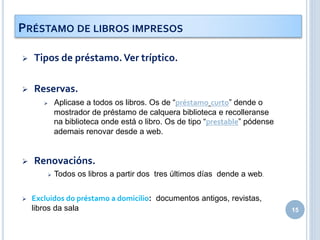  Tipos de préstamo.Ver tríptico.
 Reservas.
 Aplicase a todos os libros. Os de “préstamo curto” dende o
mostrador de préstamo de calquera biblioteca e recolleranse
na biblioteca onde está o libro. Os de tipo “prestable” pódense
ademais renovar desde a web.
 Renovacións.
 Todos os libros a partir dos tres últimos días dende a web.
 Excluidos do préstamo a domicilio: documentos antigos, revistas,
libros da sala 15
PRÉSTAMO DE LIBROS IMPRESOS
 