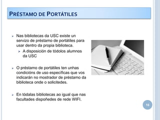  Nas bibliotecas da USC existe un
servizo de préstamo de portátiles para
usar dentro da propia biblioteca.
 A disposición de tódolos alumnos
da USC
 O préstamo de portátiles ten unhas
condicións de uso específicas que vos
indicarán no mostrador de préstamo da
biblioteca onde o solicitedes.
 En tódalas bibliotecas ao igual que nas
facultades dispoñedes de rede WIFI.
16
PRÉSTAMO DE PORTÁTILES
 