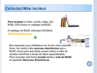 20
Para localizar un libro, revista, artigo, CD-
ROM, DVD busca no catálogo da BUSC.
O catálogo da BUSC chámase IACOBUS
http://iacobus.usc.es
Non esquezas que a biblioteca non só ten unha colección
física, hai moitos máis recursos electrónicos que a
BUSC merca para que teñas acceso online a miles de
revistas científicas e bases de datos especializadas.
Para consultar este fondo accede dende a web da BUSC
no apartado Recursos Electrónicos.
CATÁLOGO WEB: IACOBUS
 