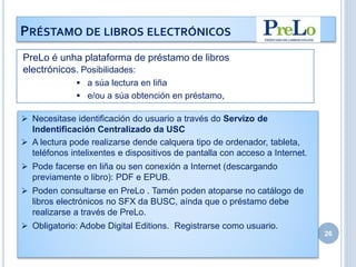 26
PRÉSTAMO DE LIBROS ELECTRÓNICOS
 Necesitase identificación do usuario a través do Servizo de
Indentificación Centralizado da USC
 A lectura pode realizarse dende calquera tipo de ordenador, tableta,
teléfonos intelixentes e dispositivos de pantalla con acceso a Internet.
 Pode facerse en liña ou sen conexión a Internet (descargando
previamente o libro): PDF e EPUB.
 Poden consultarse en PreLo . Tamén poden atoparse no catálogo de
libros electrónicos no SFX da BUSC, aínda que o préstamo debe
realizarse a través de PreLo.
 Obligatorio: Adobe Digital Editions. Registrarse como usuario.
PreLo é unha plataforma de préstamo de libros
electrónicos. Posibilidades:
 a súa lectura en liña
 e/ou a súa obtención en préstamo,
 