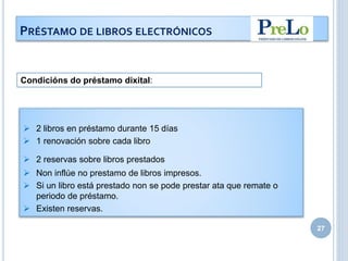 27
PRÉSTAMO DE LIBROS ELECTRÓNICOS
 2 libros en préstamo durante 15 días
 1 renovación sobre cada libro
 2 reservas sobre libros prestados
 Non inflúe no prestamo de libros impresos.
 Si un libro está prestado non se pode prestar ata que remate o
periodo de préstamo.
 Existen reservas.
Condicións do préstamo dixital:
 