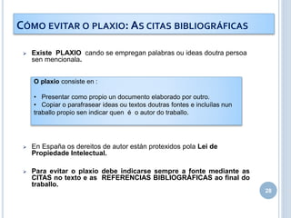  Existe PLAXIO cando se empregan palabras ou ideas doutra persoa
sen mencionala.
 En España os dereitos de autor están protexidos pola Lei de
Propiedade Intelectual.
 Para evitar o plaxio debe indicarse sempre a fonte mediante as
CITAS no texto e as REFERENCIAS BIBLIOGRÁFICAS ao final do
traballo.
28
CÓMO EVITAR O PLAXIO: AS CITAS BIBLIOGRÁFICAS
O plaxio consiste en :
• Presentar como propio un documento elaborado por outro.
• Copiar o parafrasear ideas ou textos doutras fontes e incluílas nun
traballo propio sen indicar quen é o autor do traballo.
 