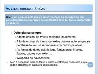 Citar é un proceso polo que un autor recoñece os documentos que
consultou para a elaboración do seu traballo sexa cal fora o seu formato
ou soporte.
 Debe citarse sempre:
 A fonte orixinal de frases copiadas literalmente.
 A fonte orixinal de ideas ou textos doutros autores que se
parafraseen (ou se reproduzan con outras palabras).
 As fontes de datos estatísticos, fontes orais, imaxes,
figuras, cadros con texto, …
 Wikipedia ou paxinas web
 Non é necesario citar os feitos e datos xeralmente coñecidos e que
poden atoparse en calquera enciclopedia. 29
AS CITAS BIBLIOGRÁFICAS
 