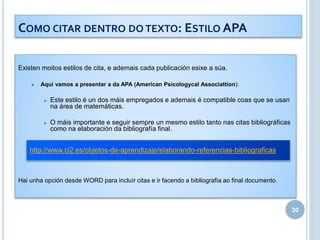 Existen moitos estilos de cita, e ademais cada publicación esixe a súa.
 Aquí vamos a presentar a da APA (American Psicologycal Associattion):
 Este estilo é un dos máis empregados e ademais é compatible coas que se usan
na área de matemáticas.
 O máis importante e seguir sempre un mesmo estilo tanto nas citas bibliográficas
como na elaboración da bibliografía final.
Hai unha opción desde WORD para incluír citas e ir facendo a bibliografía ao final documento.
30
COMO CITAR DENTRO DO TEXTO: ESTILO APA
http://www.ci2.es/objetos-de-aprendizaje/elaborando-referencias-bibliograficas
 
