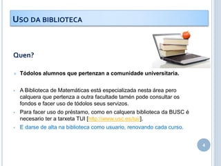 Quen?
 Tódolos alumnos que pertenzan a comunidade universitaria.
 A Biblioteca de Matemáticas está especializada nesta área pero
calquera que pertenza a outra facultade tamén pode consultar os
fondos e facer uso de tódolos seus servizos.
 Para facer uso do préstamo, como en calquera biblioteca da BUSC é
necesario ter a tarxeta TUI [http://www.usc.es/tui/].
 E darse de alta na biblioteca como usuario, renovando cada curso.
4
USO DA BIBLIOTECA
 