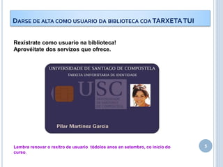 5
DARSE DE ALTA COMO USUARIO DA BIBLIOTECA COA TARXETATUI
Rexístrate como usuario na biblioteca!
Aprovéitate dos servizos que ofrece.
Lembra renovar o rexitro de usuario tódolos anos en setembro, co inicio do
curso.
 
