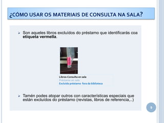 9
¿CÓMO USAR OS MATERIAIS DE CONSULTA NA SALA?
 Son aqueles libros excluídos do préstamo que identificarás coa
etiqueta vermella.
 Tamén podes atopar outros con características especiais que
están excluídos do préstamo (revistas, libros de referencia,..)
Libros-Consulta en sala
Préstamo en sala
Excluido préstamo fora da biblioteca
 
