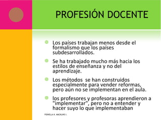 PROFESIÓN DOCENTE  Los países trabajan menos desde el formalismo que los países subdesarrollados. Se ha trabajado mucho más hacia los estilos de enseñanza y no del aprendizaje. Los métodos  se han construidos especialmente para vender reformas, pero aún no se implementan en el aula. los profesores y profesoras aprendieron a "implementar", pero no a entender y hacer suyo lo que implementaban   FIONELLA K. MACKLINS I.  