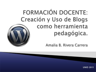 FORMACIÓN DOCENTE: Creación y Uso de Blogs como herramienta pedagógica. Amalia B. Rivera Carrera UNID 2011 