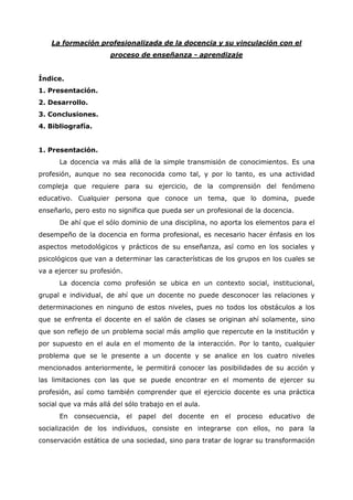 La formación profesionalizada de la docencia y su vinculación con el
                      proceso de enseñanza - aprendizaje


Índice.
1. Presentación.
2. Desarrollo.
3. Conclusiones.
4. Bibliografía.


1. Presentación.
      La docencia va más allá de la simple transmisión de conocimientos. Es una
profesión, aunque no sea reconocida como tal, y por lo tanto, es una actividad
compleja que requiere para su ejercicio, de la comprensión del fenómeno
educativo. Cualquier persona que conoce un tema, que lo domina, puede
enseñarlo, pero esto no significa que pueda ser un profesional de la docencia.
      De ahí que el sólo dominio de una disciplina, no aporta los elementos para el
desempeño de la docencia en forma profesional, es necesario hacer énfasis en los
aspectos metodológicos y prácticos de su enseñanza, así como en los sociales y
psicológicos que van a determinar las características de los grupos en los cuales se
va a ejercer su profesión.
      La docencia como profesión se ubica en un contexto social, institucional,
grupal e individual, de ahí que un docente no puede desconocer las relaciones y
determinaciones en ninguno de estos niveles, pues no todos los obstáculos a los
que se enfrenta el docente en el salón de clases se originan ahí solamente, sino
que son reflejo de un problema social más amplio que repercute en la institución y
por supuesto en el aula en el momento de la interacción. Por lo tanto, cualquier
problema que se le presente a un docente y se analice en los cuatro niveles
mencionados anteriormente, le permitirá conocer las posibilidades de su acción y
las limitaciones con las que se puede encontrar en el momento de ejercer su
profesión, así como también comprender que el ejercicio docente es una práctica
social que va más allá del sólo trabajo en el aula.
      En consecuencia, el papel del docente en el proceso educativo de
socialización de los individuos, consiste en integrarse con ellos, no para la
conservación estática de una sociedad, sino para tratar de lograr su transformación
 