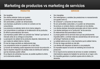 Marketing de productos vs marketing de servicios
                      PRODUCTOS                                                         SERVICIOS

Son tangibles.                                                    Son intangibles.
Son ofertas estándar (todos son iguales)                          Son heterogéneos y variables (las prestaciones no
La producción está separada del consumo.                          necesariamente son iguales entre sí).
Son perdurables y pueden ser almacenados.                         Se "producen" y consumen al mismo tiempo.
Las empresas usualmente no entran en contacto con los             No son perdurables y no pueden ser almacenados.
consumidores.                                                     Se produce un contacto directo y continuado con los clientes.
Los productos es estándar dentro de la misma categoría.           Los clientes plantean demandas personales ante el mismo
Los consumidores no participan en la elaboración de los           servicio.
productos.                                                        Los clientes participan en la "producción" de los servicios.
Es difícil la personalización del mismo.                          Es relativamente fácil personalizar la oferta.
Las empresas pueden definir con precisión las "ofertas" que       La propia gestión de los servicios hace que sea prácticamente
harán al mercado antes de su entrega al consumidor.               imposible definir y controlar todas las características.
La percepción de calidad de los productos                         La calidad externa es tan o más importante que la interna.
depende, básicamente, de sus niveles de calidad interna o         El nivel de riesgo percibido es más alto.
técnica.                                                          Los clientes sólo adquieren el derecho a una prestación.
El nivel de riesgo percibido es relativamente bajo.               Es imposible separar la función de marketing de la función de
Los compradores entran en posesión de un bien físico.             producción.
La función de marketing puede separarse de la función de          En la mayoría de los sectores de servicios no existen
producción.                                                       verdaderos intermediarios capaces de trasladar los servicios
Que lo requieren disponen de amplias redes de distribución        de un lugar a otro.
externas que las empresas pueden utilizar.                        Es imposible garantizar un perfecto ajuste entre la oferta y la
Si se dispone de suficientes recursos, es posible equilibrar la   demanda.
 