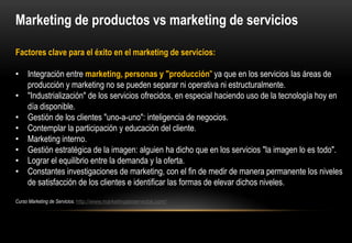 Marketing de productos vs marketing de servicios

Factores clave para el éxito en el marketing de servicios:

• Integración entre marketing, personas y "producción" ya que en los servicios las áreas de
  producción y marketing no se pueden separar ni operativa ni estructuralmente.
• "Industrialización" de los servicios ofrecidos, en especial haciendo uso de la tecnología hoy en
  día disponible.
• Gestión de los clientes "uno-a-uno": inteligencia de negocios.
• Contemplar la participación y educación del cliente.
• Marketing interno.
• Gestión estratégica de la imagen: alguien ha dicho que en los servicios "la imagen lo es todo".
• Lograr el equilibrio entre la demanda y la oferta.
• Constantes investigaciones de marketing, con el fin de medir de manera permanente los niveles
  de satisfacción de los clientes e identificar las formas de elevar dichos niveles.
 