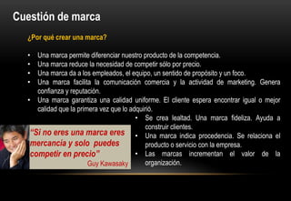 Cuestión de marca
  ¿Por qué crear una marca?

  •  Una marca permite diferenciar nuestro producto de la competencia.
  •  Una marca reduce la necesidad de competir sólo por precio.
  •  Una marca da a los empleados, el equipo, un sentido de propósito y un foco.
  •  Una marca facilita la comunicación comercia y la actividad de marketing. Genera
     confianza y reputación.
  • Una marca garantiza una calidad uniforme. El cliente espera encontrar igual o mejor
     calidad que la primera vez que lo adquirió.
                                         • Se crea lealtad. Una marca fideliza. Ayuda a
                                             construir clientes.
   “Si no eres una marca eres • Una marca indica procedencia. Se relaciona el
   mercancía y solo puedes                   producto o servicio con la empresa.
   competir en precio”                   • Las marcas incrementan el valor de la
                        Guy Kawasaky         organización.
 