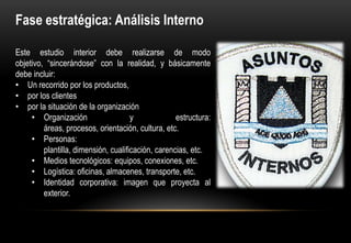 Fase estratégica: Análisis Interno

Este estudio interior debe realizarse de modo
objetivo, “sincerándose” con la realidad, y básicamente
debe incluir:
• Un recorrido por los productos,
• por los clientes
• por la situación de la organización
     • Organización                   y             estructura:
         áreas, procesos, orientación, cultura, etc.
     • Personas:
         plantilla, dimensión, cualificación, carencias, etc.
     • Medios tecnológicos: equipos, conexiones, etc.
     • Logística: oficinas, almacenes, transporte, etc.
     • Identidad corporativa: imagen que proyecta al
         exterior.
 