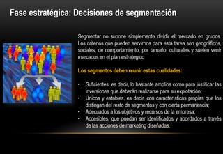 Fase estratégica: Decisiones de segmentación

                 Segmentar no supone simplemente dividir el mercado en grupos.
                 Los criterios que pueden servirnos para esta tarea son
                 geográficos, sociales, de comportamiento, por tamaño, culturales y
                 suelen venir marcados en el plan estrategico

                 Los segmentos deben reunir estas cualidades:

                 • Suficientes, es decir, lo bastante amplios como para justificar las
                   inversiones que deberán realizarse para su explotación;
                 • Únicos y estables, es decir, con características propias que los
                   distingan del resto de segmentos y con cierta permanencia;
                 • Adecuados a los objetivos y recursos de la empresa;
                 • Accesibles, que puedan ser identificados y abordados a través
                   de las acciones de marketing diseñadas.
 