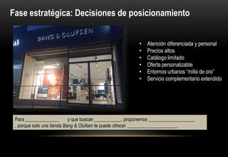 Fase estratégica: Decisiones de posicionamiento


                                                          •   Atención diferenciada y personal
                                                          •   Precios altos
                                                          •   Catálogo limitado
                                                          •   Oferta personalizable
                                                          •   Entornos urbanos “milla de oro”
                                                          •   Servicio complementario extendido




 Para ______________       y que buscan ___________, proponemos ___________________ ,
 porque solo una tienda Bang & Olufsen te puede ofrecer _____________________.
 