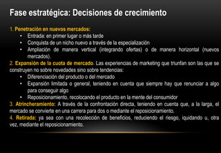 Fase estratégica: Decisiones de crecimiento
1. Penetración en nuevos mercados:
     • Entrada: en primer lugar o más tarde
     • Conquista de un nicho nuevo a través de la especialización
     • Ampliación de manera vertical (integrando ofertas) o de manera horizontal (nuevos
        mercados).
2. Expansión de la cuota de mercado. Las experiencias de marketing que triunfan son las que se
construyen no sobre novedades sino sobre tendencias:
     • Diferenciación del producto o del mercado
     • Expansión limitada o general, teniendo en cuenta que siempre hay que renunciar a algo
        para conseguir algo
     • Reposicionamiento, recolocando el producto en la mente del consumidor
3. Atrincheramiento: A través de la confrontación directa, teniendo en cuenta que, a la larga, el
mercado se convierte en una carrera para dos o mediante el reposicionamiento.
4. Retirada: ya sea con una recolección de beneficios, reduciendo el riesgo, iquidando u, otra
vez, mediante el reposicionamiento.
 