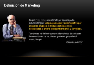 Definición de Marketing


                Según Philip Kotler (considerado por algunos padre
                del marketing) es «el proceso social y administrativo por
                el que los grupos e individuos satisfacen sus
                necesidades al crear e intercambiar bienes y servicios».
                También se ha definido como el arte o ciencia de satisfacer
                las necesidades de los clientes y obtener ganancias al
                mismo tiempo.
                                                         Wikipedia, abril 2012
 