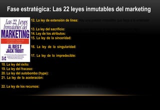 Fase estratégica: Las 22 leyes inmutables del marketing
                      12. La ley de extensión de línea: Hay una presión irresistible que llega a la extensión
                      de la marca.
                      13. La ley del sacrificio: Siempre hay que renunciar a algo para conseguir algo.
                      14. Ley de los atributos: Para cada atributo hay otro opuesto igual de efectivo.
                      15. La ley de la sinceridad: Cuando admita algo negativo, el mercado le concederá
                      algo positivo.
                      16. La ley de la singularidad: En cada situación solo un jugada única producirá
                      resultados sustanciales.
                      17. La ley de lo impredecible: Salvo que escriba los planes de sus competidores,
                      usted no podrá predecir el futuro.
18. La ley del éxito: El éxito suele preceder a la arrogancia y la arrogancia al fracaso.
19. La ley del fracaso: El fracaso debe ser esperado y aceptado.
20. La ley del autobombo (hype): A menudo la situación es contraria a como aparece en la prensa
21. La ley de la aceleración: Los programas que triunfan no se construyen sobre novedades, sino sobre
tendencias
22. La ley de los recursos: Sin los fondos adecuados, una idea no despegará del suelo.
 