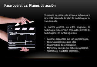 Fase operativa: Planes de acción

                        El conjunto de planes de acción o tácticos es la
                        parte más elaborada del plan de marketing por su
                        nivel de detalle.

                        De manera genérica, en estos programas de
                        marketing se deben incluir, para cada elemento del
                        marketing mix, los puntos siguientes:

                        •   Acciones específicas que van a emprenderse.
                        •   Recursos disponibles para ellas.
                        •   Responsables de su realización.
                        •   Momento y plazo en que deben desarrollarse.
                        •   Valoración y resultados esperados.
 