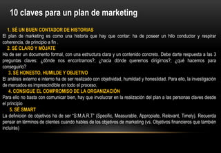 10 claves para un plan de marketing
   1. SÉ UN BUEN CONTADOR DE HISTORIAS
El plan de marketing es como una historia que hay que contar: ha de poseer un hilo conductor y respirar
coherencia, de principio a fin .
   2. SÉ CLARO Y MÓJATE
Ha de ser un documento formal, con una estructura clara y un contenido concreto. Debe darte respuesta a las 3
preguntas claves: ¿dónde nos encontramos?; ¿hacia dónde queremos dirigirnos?; ¿qué hacemos para
conseguirlo?
    3. SÉ HONESTO, HUMILDE Y OBJETIVO
El análisis externo e interno ha de ser realizado con objetividad, humildad y honestidad. Para ello, la investigación
de mercados es imprescindible en todo el proceso.
    4. CONSIGUE EL COMPROMISO DE LA ORGANIZACIÓN
Para ello no basta con comunicar bien, hay que involucrar en la realización del plan a las personas claves desde
el principio
    5. SÉ SMART
La definición de objetivos ha de ser “S.M.A.R.T” (Specific, Measurable, Appropiate, Relevant, Timely). Recuerda
pensar en términos de clientes cuando hables de los objetivos de marketing (vs. Objetivos financieros que también
incluirás)
 
