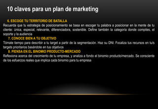 10 claves para un plan de marketing
    6. ESCOGE TU TERRITORIO DE BATALLA
Recuerda que tu estrategia de posicionamiento se basa en escoger tu palabra a posicionar en la mente de tu
cliente: única, especial, relevante, diferenciadora, sostenible. Define también la categoría donde compites, el
soporte y la audiencia
     7. CONOCE BIEN A TU OBJETIVO
Tómate tiempo para describir a tu target a partir de la segmentación. Haz su DNI. Focaliza tus recursos en tu/s
targets prioritarios basándote en tus objetivos
     8. PIENSA EN EL BINOMIO PRODUCTO-MERCADO
Reflexiona acerca del crecimiento de tu empresa, y analiza a fondo el binomio producto/mercado. Se consciente
de los esfuerzos reales que implica cada binomio para tu empresa
 
