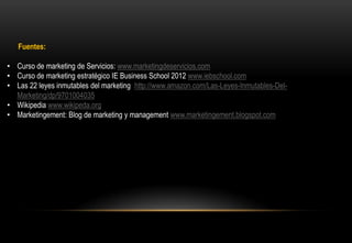 Fuentes:

• Curso de marketing de Servicios: www.marketingdeservicios.com
• Curso de marketing estratégico IE Business School 2012 www.iebschool.com
• Las 22 leyes inmutables del marketing http://www.amazon.com/Las-Leyes-Inmutables-Del-
  Marketing/dp/9701004035
• Wikipedia www.wikipeda.org
• Marketingement: Blog de marketing y management www.marketingement.blogspot.com
 