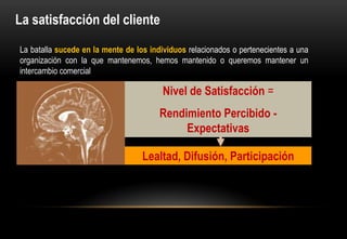 La satisfacción del cliente
La batalla sucede en la mente de los individuos relacionados o pertenecientes a una
organización con la que mantenemos, hemos mantenido o queremos mantener un
intercambio comercial

                                         Nivel de Satisfacción =
                                        Rendimiento Percibido -
                                             Expectativas

                                   Lealtad, Difusión, Participación
 