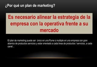 ¿Por qué un plan de marketing?


 Es necesario alinear la estrategia de la
  empresa con la operativa frente a su
               mercado
 El plan de marketing puede ser único en una Pyme o multiple en una empresa con gran
 abanico de productos servicios y estar orientado a cada linea de productos / servicios, a cada
 canal…
 