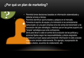 ¿Por qué un plan de marketing?

             • Permitirá tomar decisiones basadas en información sistematizada y
               detectar errores a tiempo.
             • Permitirá identificar oportunidades y peligros en el mercado.
             • Fomenta el espíritu de equipo y la motivación si es correctamente
               comunicado: en una gran empresa sirve de correa de transmisión y de
               concreción del plan estratégico, mientras que en las pymes supone una
               “brújula” estratégica que evita confusiones.
             • Sirve para llevar a cabo el control de la evolución de las políticas y
               acciones fijadas según las responsabilidades y plazos asignados.
             • Constituirá un buen apoyo para transmitir información no sólo a escala
               interna sino también externamente. Por ejemplo, incorporación de
               nuevos aliados, acuerdos de colaboración, etc.
 