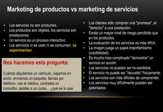 Marketing de productos vs marketing de servicios
                                                  • Los clientes sólo compran una "promesa", el
• Los servicios no son productos.
                                                    "derecho" a una prestación-
• Los productos son objetos, los servicios son
                                                  • Existe un mayor nivel de riesgo percibido que
  prestaciones.
                                                    en los productos.
• Un servicio es un proceso interactivo.
                                                  • La evaluación de los servicios es más difícil.
• Los servicios ni se usan ni se consumen, se
                                                  • La imagen juega un papel importantísimo
  experimentan.
                                                    (credibilidad).
                                                  • Es mucho mas complicado "demostrar" un
Nos hacemos esta pregunta:                          servicio en acción.
                                                  • Los servicios no pueden ser re-vendidos.
Cuándo alquilamos un vehículo, viajamos en        • El servicio no puede ser "devuelto" físicamente.
avión, enviamos un paquete, llamas por            • Los servicios son más difíciles de comprender.
teléfono, vas al médico, contratas un             • Los servicios muy difícilmente pueden ser
consultor, asistes a un curso... ¿qué es lo que     patentados.
realmente has comprado?
 