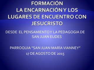 DESDE EL PENSAMIENTOY LA PEDAGOGIA DE
SAN JUAN EUDES
PARROQUIA “SAN JUAN MARÍAVIANNEY”
17 DE AGOSTO DE 2015
 