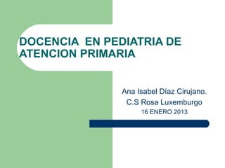 DOCENCIA EN PEDIATRIA DE
ATENCION PRIMARIA


               Ana Isabel Díaz Cirujano.
                C.S Rosa Luxemburgo
                    16 ENERO 2013
 