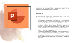 Consejos
Para hacer un PowerPoint hay que tener en cuenta ciertos aspectos
importantes de estilos para que la presentación resulte útil e
interesante para el que está viendo la ponencia.
Cuida el diseño de Plantilla: es importante que la plantilla tenga
un diseño apto para su lectura, sea visualmente atractiva y fácil de
ver (y leer), e identificar los elementos que están dentro de ella.
Procura ser muy conciso e ir directo al grano: una presentación
con mucho contenido se hace tediosa, pierde el fin de lo que es
presentar un trabajo de forma esquematizada y además el diseño
baja de calidad, haciendo que pierda la atención sobre la misma.
Incluye elementos multimedia, apuesta por la creatividad
Ordena el contenido, crea una historia
Cuidado con las fuentes: es importante cuidar la letra porque,
aunque queramos resumirlo todo hasta el extremo o incluir
elementos multimedia, el texto debe ser fácil de leer.
Usa gráficas sencillas: es recomendable añadir una serie de
gráficas que ayuden a comprender gráficamente lo que estás
explicando.
A continuación, te damos varios consejos para llevar a cabo una
buena presentación en PowerPoint:
 